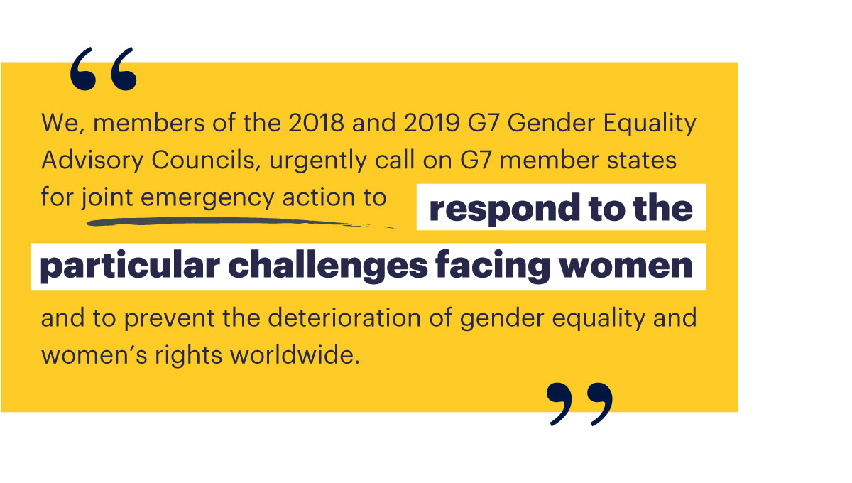 We, members of the 2018 and 2019 G7 Gender Equality Advisory Councils, urgently call on G7 member states for joint emergency action to respond to the particular challenges facing women and to prevent the deterioration of gender equality and women’s rights worldwide. 